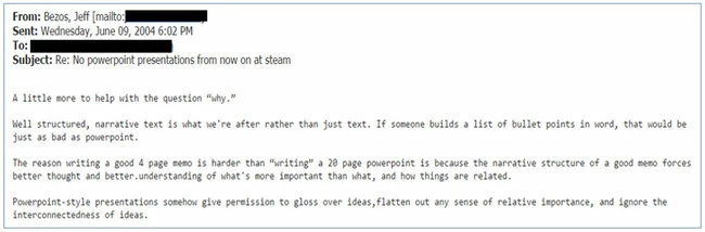 Capture d'écran d'un mail de Jeff Bezos adressé à ses équipes. Contenu du mail "From: Bezos, Jeff Sent: Wednesday, June 09, 2004 6:02 pm Subject: Re: No powerpoint presentations from now on at steam. A little more help with the question “why.” Well structured, narrative text is what we’re after rather than just text. If someone builds a list of bullet points in word, that would be just as bad as powerpoint. The reason writing a good 4 page memo is harder than “writing” a 20 page powerpoint is because the narrative structure of a good memo forces better thought and better understanding of what’s more important than what, and how things are related. Powerpoint-style presentations somehow give permission to gloss over ideas, flatten out any sense of relative importance, and ignore the interconnectedness of ideas.".